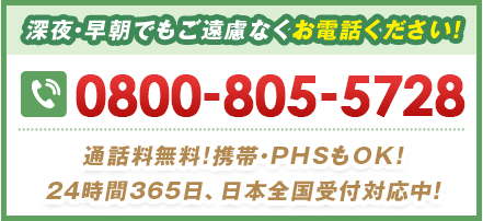 深夜・早朝でもご遠慮なくお電話ください！ 0800-805-5728 通話料無料!携帯・PHSもOK！24時間365⽇、日本全国受付対応中！